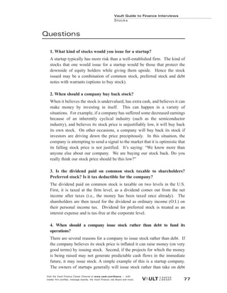 Questions
1. What kind of stocks would you issue for a startup?
A startup typically has more risk than a well-established firm. The kind of
stocks that one would issue for a startup would be those that protect the
downside of equity holders while giving them upside. Hence the stock
issued may be a combination of common stock, preferred stock and debt
notes with warrants (options to buy stock).
2. When should a company buy back stock?
When it believes the stock is undervalued, has extra cash, and believes it can
make money by investing in itself. This can happen in a variety of
situations. For example, if a company has suffered some decreased earnings
because of an inherently cyclical industry (such as the semiconductor
industry), and believes its stock price is unjustifiably low, it will buy back
its own stock. On other occasions, a company will buy back its stock if
investors are driving down the price precipitously. In this situation, the
company is attempting to send a signal to the market that it is optimistic that
its falling stock price is not justified. It’s saying: “We know more than
anyone else about our company. We are buying our stock back. Do you
really think our stock price should be this low?”
3. Is the dividend paid on common stock taxable to shareholders?
Preferred stock? Is it tax deductible for the company?
The dividend paid on common stock is taxable on two levels in the U.S.
First, it is taxed at the firm level, as a dividend comes out from the net
income after taxes (i.e., the money has been taxed once already). The
shareholders are then taxed for the dividend as ordinary income (O.I.) on
their personal income tax. Dividend for preferred stock is treated as an
interest expense and is tax-free at the corporate level.
4. When should a company issue stock rather than debt to fund its
operations?
There are several reasons for a company to issue stock rather than debt. If
the company believes its stock price is inflated it can raise money (on very
good terms) by issuing stock. Second, if the projects for which the money
is being raised may not generate predictable cash flows in the immediate
future, it may issue stock. A simple example of this is a startup company.
The owners of startups generally will issue stock rather than take on debt
Vault Guide to Finance Interviews
Stocks
Visit the Vault Finance Career Channel at www.vault.com/finance — with
insider firm profiles, message boards, the Vault Finance Job Board and more. 77
 