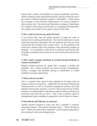 Vault Guide to Finance Interviews
Stocks
© 2005 Vault Inc.
78
because their ventures will probably not generate predictable cash flows,
which is needed to make regular debt payments, and also so that the risk of
the venture is diffused among the company’s shareholders. A third reason
for a company to raise money by selling equity is if it wants to change its
debt-to-equity ratio. This ratio in part determines a company’s bond rating.
If a company’s bond rating is poor because it is struggling with large debts,
the company may decide to issue equity to pay down the debt.
5. Why would an investor buy preferred stock?
1) An investor that wants the upside potential of equity but wants to
minimize risk would buy preferred stock. The investor would receive steady
interest-like payments (dividends) from the preferred stock that are more
assured than the dividends from common stock. 2) The preferred stock
owner gets a superior right to the company’s assets should the company go
bankrupt. 3) A corporation would invest in preferred stock because the
dividends on preferred stock are taxed at a lower rate than the interest rates
on bonds.
6. Why would a company distribute its earnings through dividends to
common stockholders?
Regular dividend payments are signals that a company is healthy and
profitable. Also, issuing dividends can attract investors (shareholders).
Finally, a company may distribute earnings to shareholders if it lacks
profitable investment opportunities.
7. What stocks do you like?
This is a question often asked of those applying for all equity (sales &
trading, research, etc.) positions. (Applicants for investment banking and
trading positions, as well as investment management positions, have also
reported receiving this question.) If you’re interviewing for one of these
positions, you should prepare to talk about a couple of stocks you believe are
good buys and some that you don’t. This is also a question asked of
undergraduate finance candidates to gauge their level of interest in finance.
8. What did the S&P 500 close at yesterday?
Another question designed to make sure that a candidate is sincerely
interested in finance. This question (and others like it – “What’s the Dow at
now?” “What’s the yield on the Long Bond?”) can be expected especially of
those looking for sales and trading positions.
 