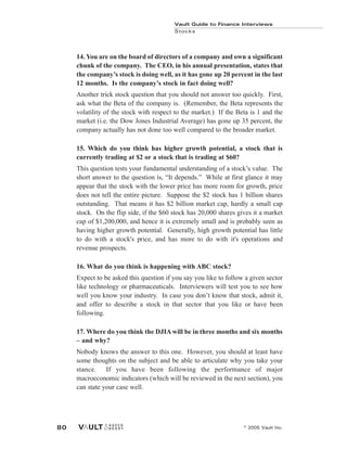 Vault Guide to Finance Interviews
Stocks
© 2005 Vault Inc.
80
14. You are on the board of directors of a company and own a significant
chunk of the company. The CEO, in his annual presentation, states that
the company’s stock is doing well, as it has gone up 20 percent in the last
12 months. Is the company’s stock in fact doing well?
Another trick stock question that you should not answer too quickly. First,
ask what the Beta of the company is. (Remember, the Beta represents the
volatility of the stock with respect to the market.) If the Beta is 1 and the
market (i.e. the Dow Jones Industrial Average) has gone up 35 percent, the
company actually has not done too well compared to the broader market.
15. Which do you think has higher growth potential, a stock that is
currently trading at $2 or a stock that is trading at $60?
This question tests your fundamental understanding of a stock’s value. The
short answer to the question is, “It depends.” While at first glance it may
appear that the stock with the lower price has more room for growth, price
does not tell the entire picture. Suppose the $2 stock has 1 billion shares
outstanding. That means it has $2 billion market cap, hardly a small cap
stock. On the flip side, if the $60 stock has 20,000 shares gives it a market
cap of $1,200,000, and hence it is extremely small and is probably seen as
having higher growth potential. Generally, high growth potential has little
to do with a stock's price, and has more to do with it's operations and
revenue prospects.
16. What do you think is happening with ABC stock?
Expect to be asked this question if you say you like to follow a given sector
like technology or pharmaceuticals. Interviewers will test you to see how
well you know your industry. In case you don’t know that stock, admit it,
and offer to describe a stock in that sector that you like or have been
following.
17. Where do you think the DJIAwill be in three months and six months
– and why?
Nobody knows the answer to this one. However, you should at least have
some thoughts on the subject and be able to articulate why you take your
stance. If you have been following the performance of major
macroeconomic indicators (which will be reviewed in the next section), you
can state your case well.
 