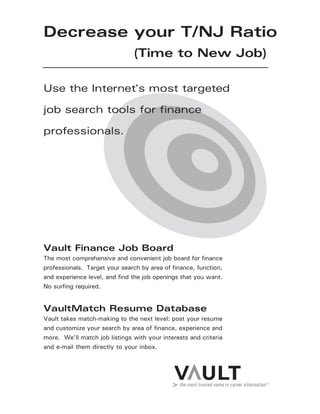 Decrease your T/NJ Ratio
(Time to New Job)
Vault Finance Job Board
The most comprehensive and convenient job board for finance
professionals. Target your search by area of finance, function,
and experience level, and find the job openings that you want.
No surfing required.
VaultMatch Resume Database
Vault takes match-making to the next level: post your resume
and customize your search by area of finance, experience and
more. We’ll match job listings with your interests and criteria
and e-mail them directly to your inbox.
Use the Internet’s most targeted
job search tools for finance
professionals.
 