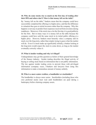 Vault Guide to Finance Interviews
Stocks
Visit the Vault Finance Career Channel at www.vault.com/finance — with
insider firm profiles, message boards, the Vault Finance Job Board and more. 81
18. Why do some stocks rise so much on the first day of trading after
their IPO and others don’t? How is that money left on the table?
By “money left on the table,” bankers mean that the company could have
successfully completed the offering at a higher price, and that the difference
in valuation thus goes to initial investors rather than the company. Why this
happens is not easy to predict from responses received from investors during
roadshows. Moreover, if the stock rises a lot the first day it is good publicity
for the firm. But in many ways it is money left on the table because the
company could have sold the same stock in its initial public offering at a
higher price. However, bankers must honestly value a company and its
stock over the long-term, rather than simply trying to guess what the market
will do. Even if a stock trades up significantly initially, a banker looking at
the long-term would expect the stock to come down, as long as the market
eventually correctly values it.
19. What is insider trading and why is it illegal?
Undergraduates may get this question as feelers of their general knowledge
of the finance industry. Insider trading describes the illegal activity of
buying or selling stock based on information that is not public information.
The law against insider trading exists to prevent those with privileged
information (company execs, I-bankers and lawyers) from using this
information to make a tremendous amount of money unfairly.
20. Who is a more senior creditor, a bondholder or stockholder?
The bondholder is always more senior. Stockholders (including those who
own preferred stock) must wait until bondholders are paid during a
bankruptcy before claiming company assets.
 
