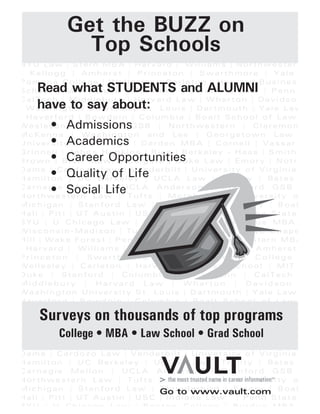 NYU L aw | Stern MB A | Har va rd | W illia ms | No rthwe ster
- Kellog g | Amhe rs t | Princ eton | Sw a rth mor e | Yale
Pomon a Coll eg e | Well esley | Carl eto n | Harva rd B usine s
Scho ol | MIT | Duke | S tan ford | Colu mbia Law | Pe nn
Cal Tec h | Midd lebu r y | Ha rvard L a w | Wh arton | Da vi dso
Was hing ton Univers ity St. L ouis | Dartmo uth | Yale La w
Have rf ord | Bowd oin | Columb ia | Bo alt Sc ho ol of L aw
We sleya n | Chica go GSB | No rt hwe stern | Clare mon
McKen na | Wa shing ton and Lee | G eo rge to wn L aw
Univers ity of Chica go | Darde n MBA | Co rnell | Vas sar
Grin ne ll | Jo hn s Ho pk in s | Ric e | Be rkeley - Haas | Smith
Brown | Bry n Maw r | Co lg ate | Duke L aw | E mory | Notr
Dame | Cardo zo La w | Vand erb ilt | Un iversity of Virg in ia
Hamilto n | UC Be r keley | UCL A L aw | Trinity | Bate s
C a r n e g i e M e l l o n | UC L A A n d e r s o n | S ta n fo r d G S B
Northw estern L aw | T uf ts | Mo reho us e | Un iver s ity o
Mich ig an | Sta nfo r d Law | Th un de rbird | Emo ry | Boa l
Hal l | P itt | UT Aus tin | USC | I nd ia na L aw | Penn State
BYU | U Ch icag o Law | Bosto n Co lle ge | Purdu e MBA
Wisc on sin-Mad ison | Tu la ne | Du ke - Fuq ua | UNC Ch ap e
Hill | Wak e F ores t | Pe nn | CalT ech | NYU La w | Ster n MBA
Ha rvard | W illiams | North weste rn - Kellog g | Amhers t
P r i n c e t o n | S w a r t h m o r e | Y a l e | P o m o n a C o l l e g e
We lles le y | Ca rle ton | Harva rd Bu sines s Sch oo l | MI T
Du ke | Sta nf or d | Colu mb ia L aw | Pen n | Ca lTe ch
M i d d l e b u r y | H a r v a r d L a w | W h a r t o n | D a v i d s o n
Wa shin gton Un iv ersi ty St. Lo ui s | Dartmou th | Yal e Law
Have rford | Bowd oin | Colu mbia | Boalt Sch oo l o f L aw
We sleya n | Chica go GSB | No rt hwe stern | Clare mon
McKen na | Wa shing ton and Lee | G eo rge to wn L aw
Univers ity of Chica go | Darde n MBA | Co rnell | Vas sar
Grin ne ll | Jo hn s Ho pk in s | Ric e | Be rkeley - Haas | Smith
Brown | Bry n Maw r | Co lg ate | Duke L aw | E mory | Notr
Dame | Cardo zo La w | Vand erb ilt | Un iversity of Virg in ia
Hamilto n | UC Be r keley | UCL A L aw | Trinity | Bate s
C a r n e g i e M e l l o n | UC L A A n d e r s o n | S ta n fo r d G S B
Northw estern L aw | T uf ts | Mo reho us e | Un iver s ity o
Mich ig an | Sta nfo r d Law | Th un de rbird | Emo ry | Boa l
Hal l | P itt | UT Aus tin | USC | I nd ia na L aw | Penn State
BYU | U Ch icag o Law | Bosto n Co lle ge | Purdu e MBA
Get the BUZZ on
Top Schools
Read what STUDENTS and ALUMNI
have to say about:
• Admissions
• Academics
• Career Opportunities
• Quality of Life
• Social Life
Surveys on thousands of top programs
College • MBA • Law School • Grad School
Go to www.vault.com
 