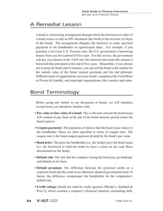 A Remedial Lesson
A bond is a borrowing arrangement through which the borrower (or seller of
a bond) issues or sells an IOU document (the bond) to the investor (or buyer
of the bond). The arrangement obligates the borrower to make specified
payments to the bondholder on agreed-upon dates. For example, if you
purchase a five-year U.S. Treasury note, the U.S. government is borrowing
money from you for a period of five years. For this service, the government
will pay you interest at the T-bill rate (the interest) and return the amount it
borrowed (the principal) at the end of five years. Meanwhile, if you choose
not to keep the bond until it matures, you can sell the bond in the market for
the current value of the future interest payments and the end principal.
Different types of organizations can issue bonds: companies like Ford Motor
or Procter & Gamble, and municipal organizations, like counties and states.
Bond Terminology
Before going any further in our discussion of bonds, we will introduce
several terms you should be familiar with.
• Par value or face value of a bond: This is the total amount the bond issuer
will commit to pay back at the end of the bond maturity period (when the
bond expires).
• Coupon payments: The payments of interest that the bond issuer makes to
the bondholder. These are often specified in terms of coupon rates. The
coupon rate is the bond coupon payment divided by the bond’s par value.
• Bond price: The price the bondholder (i.e. the lender) pays the bond issuer
(i.e. the borrower) to hold the bond (to have a claim on the cash flows
documented on the bond).
• Default risk: The risk that the company issuing the bond may go bankrupt,
and default on its loans.
• Default premium: The difference between the promised yields on a
corporate bond and the yield on an otherwise identical government bond. In
theory, the difference compensates the bondholder for the corporation’s
default risk.
• Credit ratings: Bonds are rated by credit agencies (Moody’s, Standard &
Poor’s), which examine a company’s financial situation, outstanding debt,
Vault Guide to Finance Interviews
Bonds and Interest Rates
© 2005 Vault Inc.
84
 