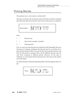 Pricing Bonds
The question now is, how much is a bond worth?
The price of a bond is the net present value of all future cash flows expected
from that bond. (Recall net present value from our discussion on valuation.)
Here:
r = Discount rate
t = Interval (for example, 6 months)
T = Total payments
First, we must ask what discount rate should be used? Remember from our
discussion of valuation techniques that discount rate for a cash flow for a
given period should be able to account for the risk associated with the cash
flow for that period. In practice, there will be different discount rates for
cash flows occurring in different periods. However, for the sake of
simplicity, we will assume that the discount rate is the same as the interest
rate on the bond.
So, what is the price of the bond described earlier? From the equation above we
get:
Vault Guide to Finance Interviews
Bonds and Interest Rates
© 2005 Vault Inc.
86
Coupon Par Value
(1+ r)t
(1 + r)T
+
Bond Value =
T
t = 1
( )
Price =
$40 $1000
(1 + .04)t
(1 + .04)60
+
T
t = 1
( )
 