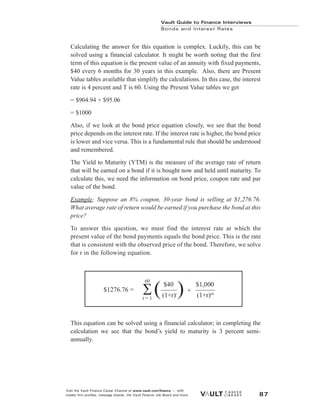 Calculating the answer for this equation is complex. Luckily, this can be
solved using a financial calculator. It might be worth noting that the first
term of this equation is the present value of an annuity with fixed payments,
$40 every 6 months for 30 years in this example. Also, there are Present
Value tables available that simplify the calculations. In this case, the interest
rate is 4 percent and T is 60. Using the Present Value tables we get
= $904.94 + $95.06
= $1000
Also, if we look at the bond price equation closely, we see that the bond
price depends on the interest rate. If the interest rate is higher, the bond price
is lower and vice versa. This is a fundamental rule that should be understood
and remembered.
The Yield to Maturity (YTM) is the measure of the average rate of return
that will be earned on a bond if it is bought now and held until maturity. To
calculate this, we need the information on bond price, coupon rate and par
value of the bond.
Example: Suppose an 8% coupon, 30-year bond is selling at $1,276.76.
What average rate of return would be earned if you purchase the bond at this
price?
To answer this question, we must find the interest rate at which the
present value of the bond payments equals the bond price. This is the rate
that is consistent with the observed price of the bond. Therefore, we solve
for r in the following equation.
This equation can be solved using a financial calculator; in completing the
calculation we see that the bond’s yield to maturity is 3 percent semi-
annually.
Vault Guide to Finance Interviews
Bonds and Interest Rates
Visit the Vault Finance Career Channel at www.vault.com/finance — with
insider firm profiles, message boards, the Vault Finance Job Board and more. 87
$40 $1,000
(1+r)t
(1+r)60
+
$1276.76 = ( )
60
t = 1
 