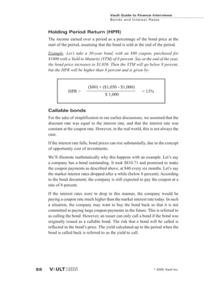 Holding Period Return (HPR)
The income earned over a period as a percentage of the bond price at the
start of the period, assuming that the bond is sold at the end of the period.
Example: Let’s take a 30-year bond, with an $80 coupon, purchased for
$1000 with a Yield to Maturity (YTM) of 8 percent. Say at the end of the year,
the bond price increases to $1,050. Then the YTM will go below 8 percent,
but the HPR will be higher than 8 percent and is given by:
Callable bonds
For the sake of simplification in our earlier discussions, we assumed that the
discount rate was equal to the interest rate, and that the interest rate was
constant at the coupon rate. However, in the real world, this is not always the
case.
If the interest rate falls, bond prices can rise substantially, due to the concept
of opportunity cost of investments.
We’ll illustrate mathmatically why this happens with an example. Let’s say
a company has a bond outstanding. It took $810.71 and promised to make
the coupon payments as described above, at $40 every six months. Let’s say
the market interest rates dropped after a while (below 8 percent). According
to the bond document, the company is still expected to pay the coupon at a
rate of 8 percent.
If the interest rates were to drop in this manner, the company would be
paying a coupon rate much higher than the market interest rate today. In such
a situation, the company may want to buy the bond back so that it is not
committed to paying large coupon payments in the future. This is referred to
as calling the bond. However, an issuer can only call a bond if the bond was
originally issued as a callable bond. The risk that a bond will be called is
reflected in the bond’s price. The yield calculated up to the period when the
bond is called back is referred to as the yield to call.
Vault Guide to Finance Interviews
Bonds and Interest Rates
© 2005 Vault Inc.
88
HPR =
($80) + ($1,050 - $1,000)
= 13%
$ 1,000
 