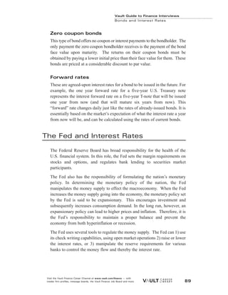Zero coupon bonds
This type of bond offers no coupon or interest payments to the bondholder. The
only payment the zero coupon bondholder receives is the payment of the bond
face value upon maturity. The returns on their coupon bonds must be
obtained by paying a lower initial price than their face value for them. These
bonds are priced at a considerable discount to par value.
Forward rates
These are agreed-upon interest rates for a bond to be issued in the future. For
example, the one year forward rate for a five-year U.S. Treasury note
represents the interest forward rate on a five-year T-note that will be issued
one year from now (and that will mature six years from now). This
“forward” rate changes daily just like the rates of already-issued bonds. It is
essentially based on the market’s expectation of what the interest rate a year
from now will be, and can be calculated using the rates of current bonds.
The Fed and Interest Rates
The Federal Reserve Board has broad responsibility for the health of the
U.S. financial system. In this role, the Fed sets the margin requirements on
stocks and options, and regulates bank lending to securities market
participants.
The Fed also has the responsibility of formulating the nation’s monetary
policy. In determining the monetary policy of the nation, the Fed
manipulates the money supply to effect the macroeconomy. When the Fed
increases the money supply going into the economy, the monetary policy set
by the Fed is said to be expansionary. This encourages investment and
subsequently increases consumption demand. In the long run, however, an
expansionary policy can lead to higher prices and inflation. Therefore, it is
the Fed’s responsibility to maintain a proper balance and prevent the
economy from both hyperinflation or recession.
The Fed uses several tools to regulate the money supply. The Fed can 1) use
its check writing capabilities, using open market operations 2) raise or lower
the interest rates, or 3) manipulate the reserve requirements for various
banks to control the money flow and thereby the interest rate.
Vault Guide to Finance Interviews
Bonds and Interest Rates
Visit the Vault Finance Career Channel at www.vault.com/finance — with
insider firm profiles, message boards, the Vault Finance Job Board and more. 89
 