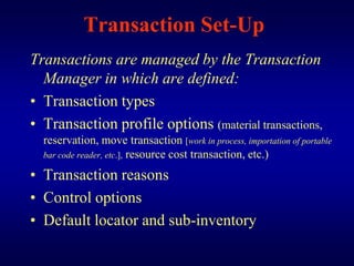 Transaction Set-Up
Transactions are managed by the Transaction
  Manager in which are defined:
• Transaction types
• Transaction profile options (material transactions,
  reservation, move transaction [work in process, importation of portable
  bar code reader, etc.], resource cost transaction, etc.)

• Transaction reasons
• Control options
• Default locator and sub-inventory
 