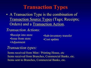 Transaction Types
• A Transaction Type is the combination of
  Transaction Source Types (Tags; Receipts;
  Orders) and a Transaction Action.
Transaction Actions:
  •Receipt into store      •Sub-inventory transfer
  •Issue from store        •Cost update
  •Adjustment
Transaction types:
Items received from Mint / Printing House, etc
Items received from Branches, Commercial Banks, etc.
Items sent to Branches, Commercial Banks, etc.
 