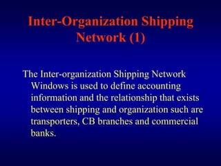 Inter-Organization Shipping
         Network (1)

The Inter-organization Shipping Network
 Windows is used to define accounting
 information and the relationship that exists
 between shipping and organization such are
 transporters, CB branches and commercial
 banks.
 