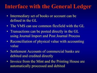 Interface with the General Ledger
• Intermediary set of books or account can be
  defined in the GL
• The VMS can use common flexfield with the GL
• Transactions can be posted directly in the GL
  using Journal Import and Post Journal Process
• Reconciliation of physical value with accounting
  value
• Settlement Accounts of commercial banks are
  debited and credited directly
• Invoice from the Mint and the Printing House are
  automatically processed and debited
 