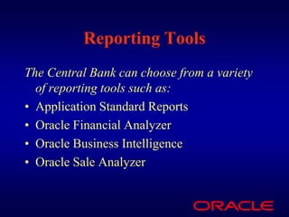 Reporting Tools
The Central Bank can choose from a variety
  of reporting tools such as:
• Application Standard Reports
• Oracle Financial Analyzer
• Oracle Business Intelligence
• Oracle Sale Analyzer
 