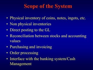 Scope of the System
• Physical inventory of coins, notes, ingots, etc.
• Non physical inventories
• Direct posting to the GL
• Reconciliation between stocks and accounting
  values
• Purchasing and invoicing
• Order processing
• Interface with the banking system/Cash
  Management
 