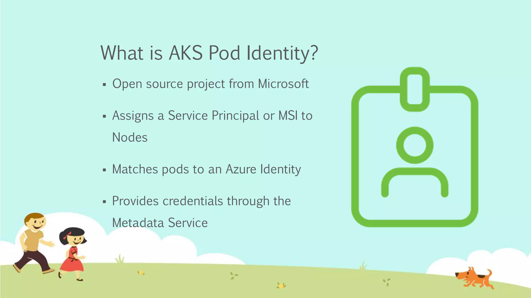 What is AKS Pod Identity?
Open source project from Microsoft
Assigns a Service Principal or MSI to
Nodes
Matches pods to an Azure Identity
Provides credentials through the
Metadata Service