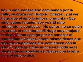Va un niño Venezolano caminando por la calle, se cruza con Hugo R. Chávez., y al ver Hugo que el niño lo ignora, pregunta:- Oye niño, sabes tú quién soy yo? El niño mintiendo le contesta: - No señor, no se quién es usted, ni me interesa!!!Hugo muy enojado le dice:- Como castigo por no conocer al comandante Chávez, ahora mismo tienes que decirme 20 palabras que comiencen con la letra 'C' para que más nunca en tuvida se te olvide que mi apellido es Chávez con la letra C'. Y el niño le dice: 