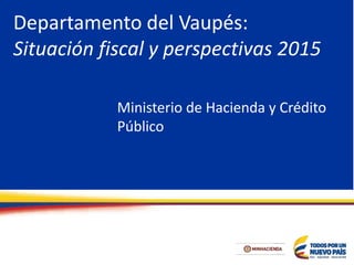 Departamento del Vaupés:
Situación fiscal y perspectivas 2015
Ministerio de Hacienda y Crédito
Público
 