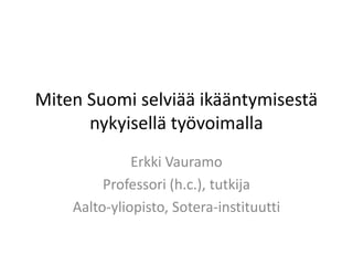 Miten Suomi selviää ikääntymisestä
      nykyisellä työvoimalla
              Erkki Vauramo
         Professori (h.c.), tutkija
    Aalto-yliopisto, Sotera-instituutti
 