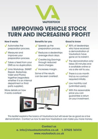 IMPROVING VEHICLE STOCK
TURN AND INCREASING PROFIT
Contact us
e. info@visualautomotive.co.uk t. 07525 161414
www.vautostock.co.uk
How it works
Automates the
preparation process.
Measures and
improves your
preparation process.
Takes a feed from your
DMS so no duplication.
Links Workshop, SMART
Repair, Bodyshop,
Valet and Photos
together (regardless
whether it is an internal
department or third
party supplier).
More details on how
it works overleaf.
Speeds up the
preparation process.
Reduces a dealerships
average stock days.
Creates big £savings
through reduced
stock charges.
Increases margin.
Some of the results
can be seen overleaf.
80% of dealerships
who have received
a demonstration of
Vautostock have
gone on to install it.
The demonstration only
takes 30 minutes and
is available online or
via a site visit to you.
There is a six-month
trial so no contract
required initially.
Low monthly cost
(unlimited users).
With this reasonable
price you can
guarantee a return
on your investment.
demonstration. Contact us now to see how Vautostock can make you more money.
 