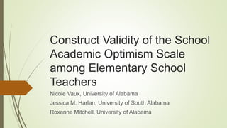 Construct Validity of the School
Academic Optimism Scale
among Elementary School
Teachers
Nicole Vaux, University of Alabama
Jessica M. Harlan, University of South Alabama
Roxanne Mitchell, University of Alabama
 