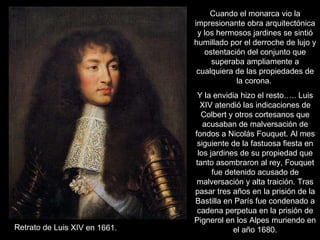 Cuando el monarca vio la impresionante obra arquitectónica y los hermosos jardines se sintió humillado por el derroche de lujo y ostentación del conjunto que superaba ampliamente a cualquiera de las propiedades de la corona.  Y la envidia hizo el resto….. Luis XIV atendió las indicaciones de Colbert y otros cortesanos que acusaban de malversación de fondos a Nicolás Fouquet. Al mes siguiente de la fastuosa fiesta en los jardines de su propiedad que tanto asombraron al rey, Fouquet fue detenido acusado de malversación y alta traición. Tras pasar tres años en la prisión de la Bastilla en París fue condenado a cadena perpetua en la prisión de Pignerol en los Alpes muriendo en el año 1680. Retrato de Luis XIV en 1661. 