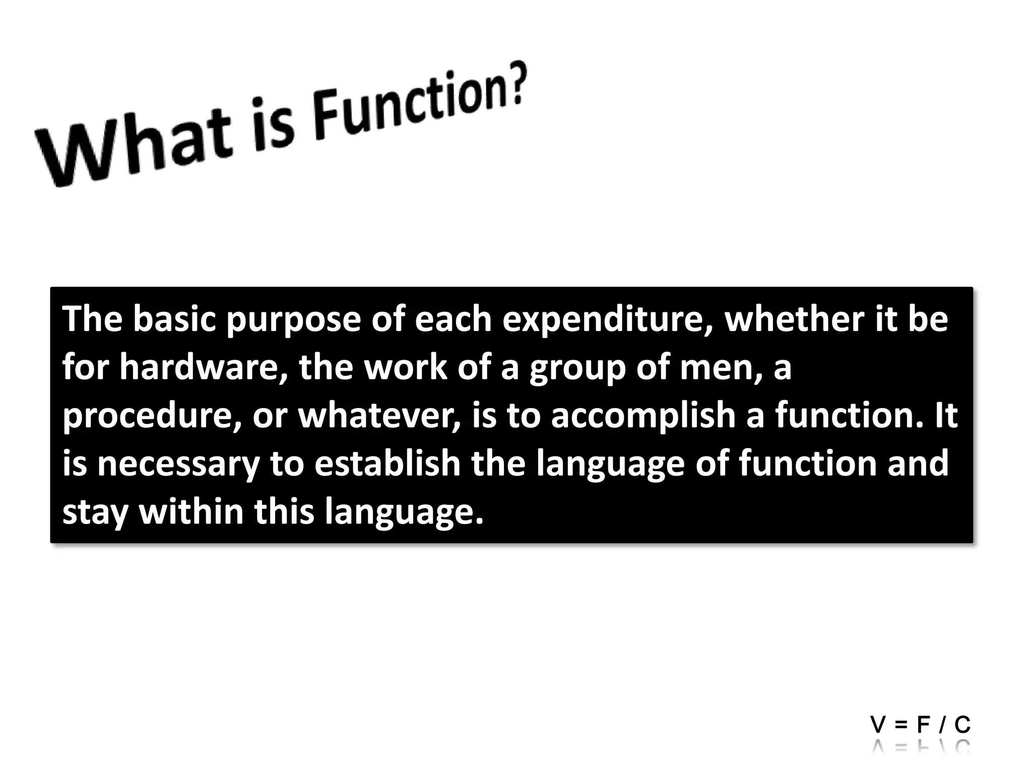 What is Function?The basic purpose of each expenditure, whether it be for hardware, the work of a group of men, a procedure, or whatever, is to accomplish a function. It is necessary to establish the language of function and stay within this language.V=F/C