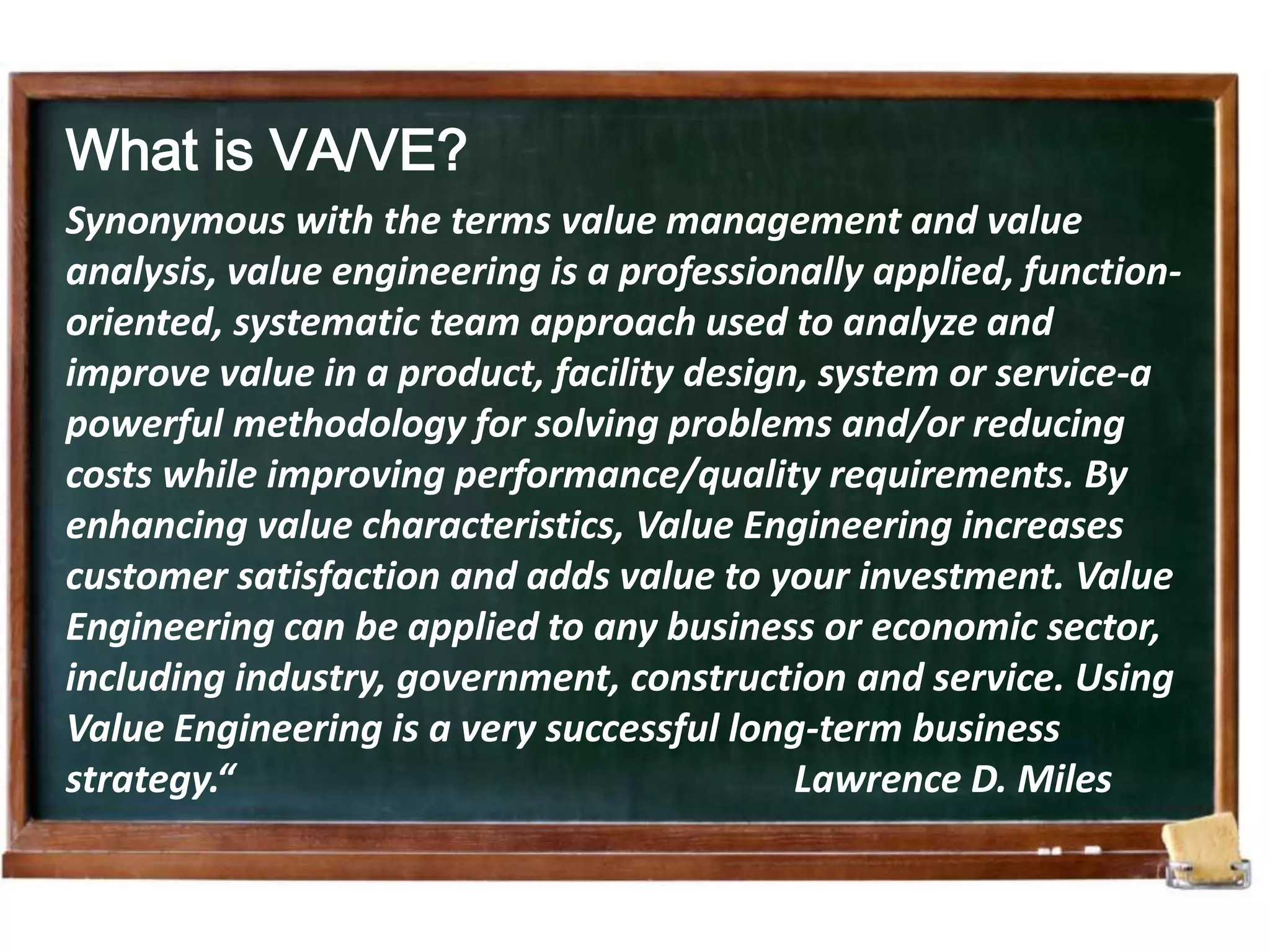 What is VA/VE?Synonymous with the terms value management and value analysis, value engineering is a professionally applied, function-oriented, systematic team approach used to analyze and improve value in a product, facility design, system or service-a powerful methodology for solving problems and/or reducing costs while improving performance/quality requirements. By enhancing value characteristics, Value Engineering increases customer satisfaction and adds value to your investment. Value Engineering can be applied to any business or economic sector, including industry, government, construction and service. Using Value Engineering is a very successful long-term business strategy.“                                                           Lawrence D. Miles 