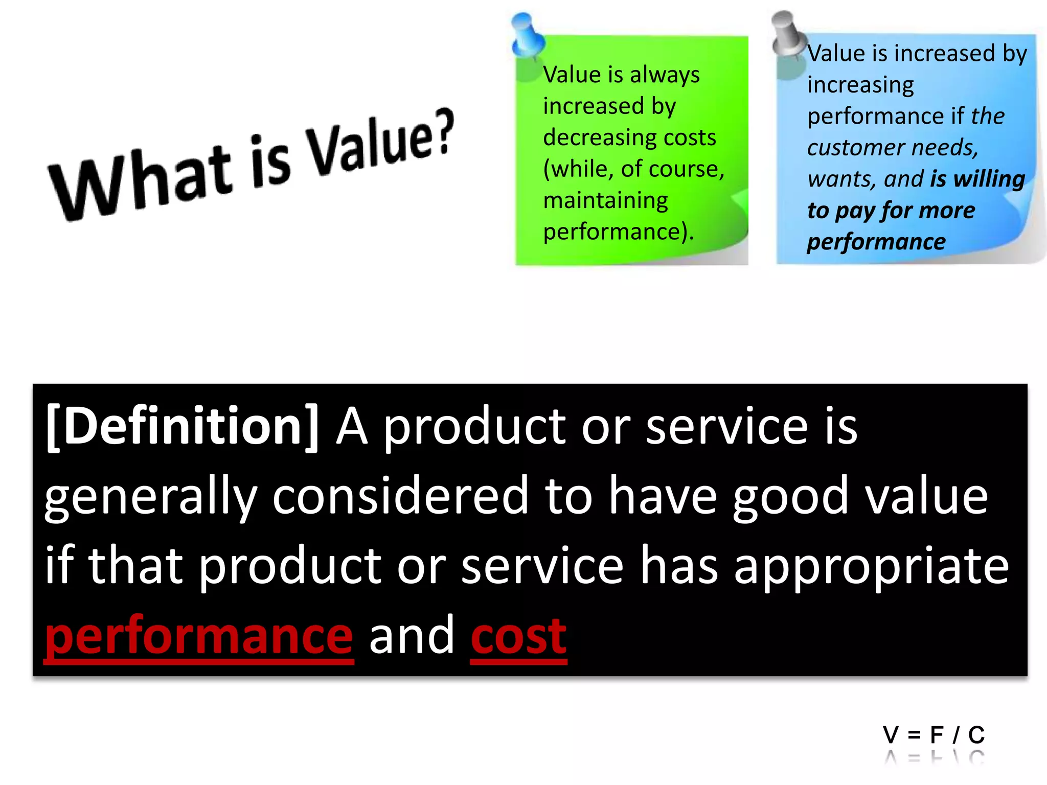 Value is increased by increasing performance if the customer needs,wants, and is willing to pay for more performanceWhat is Value?[Definition] A product or service is generally considered to have good value if that product or service has appropriate performance and costValue is always increased by decreasing costs (while, of course,maintaining performance).V=F/C