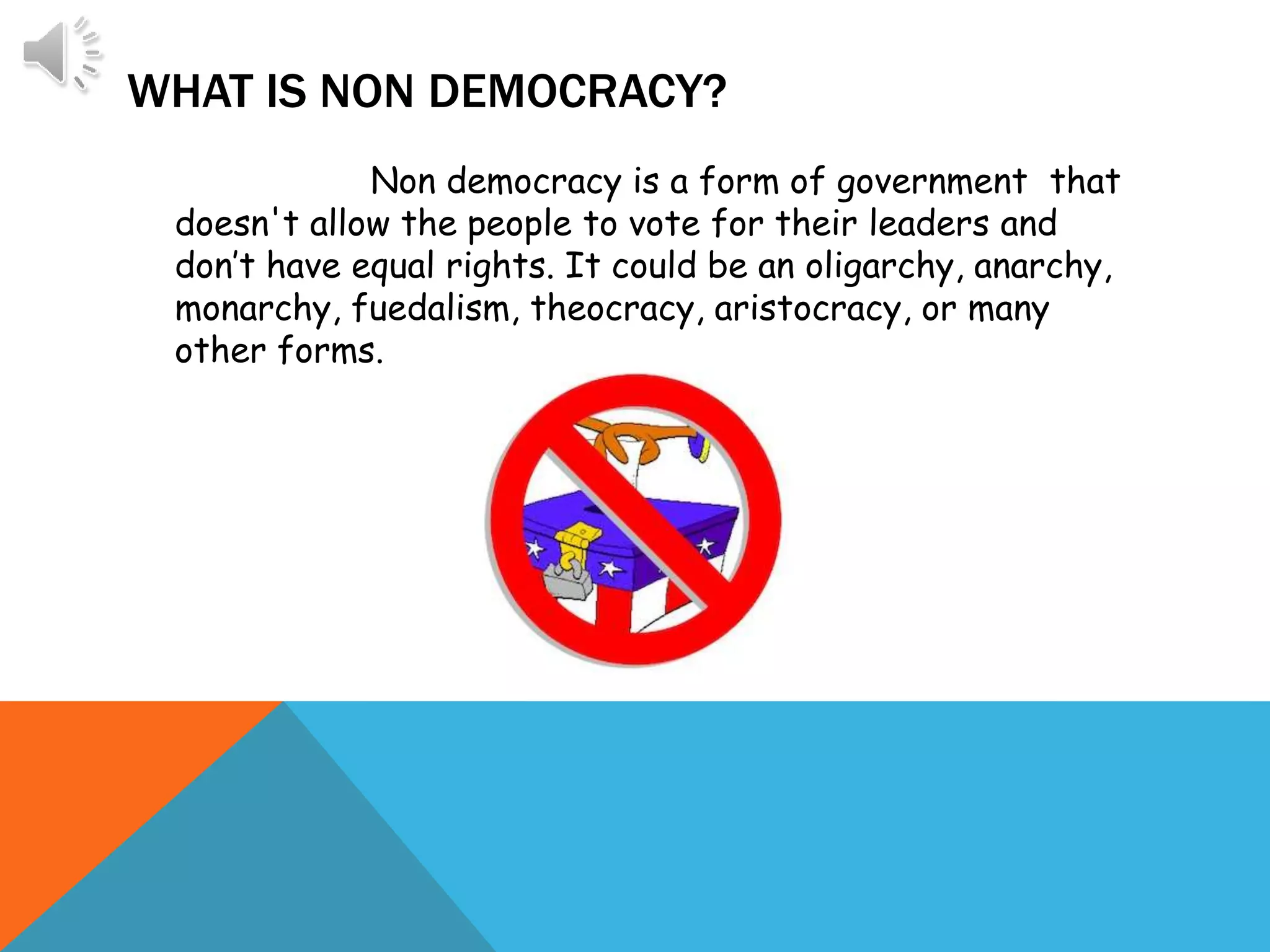 WHAT IS NON DEMOCRACY?
Non democracy is a form of government that
doesn't allow the people to vote for their leaders and
don’t have equal rights. It could be an oligarchy, anarchy,
monarchy, fuedalism, theocracy, aristocracy, or many
other forms.
 