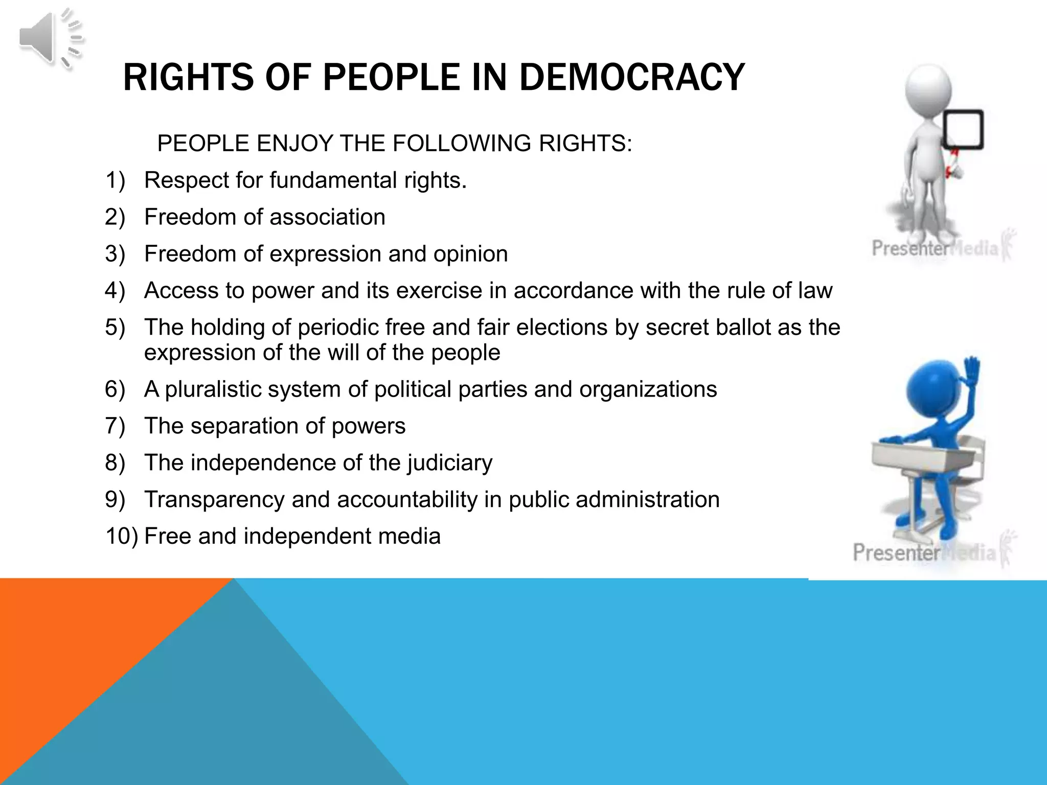 RIGHTS OF PEOPLE IN DEMOCRACY
PEOPLE ENJOY THE FOLLOWING RIGHTS:
1) Respect for fundamental rights.
2) Freedom of association
3) Freedom of expression and opinion
4) Access to power and its exercise in accordance with the rule of law
5) The holding of periodic free and fair elections by secret ballot as the
expression of the will of the people
6) A pluralistic system of political parties and organizations
7) The separation of powers
8) The independence of the judiciary
9) Transparency and accountability in public administration
10) Free and independent media
 