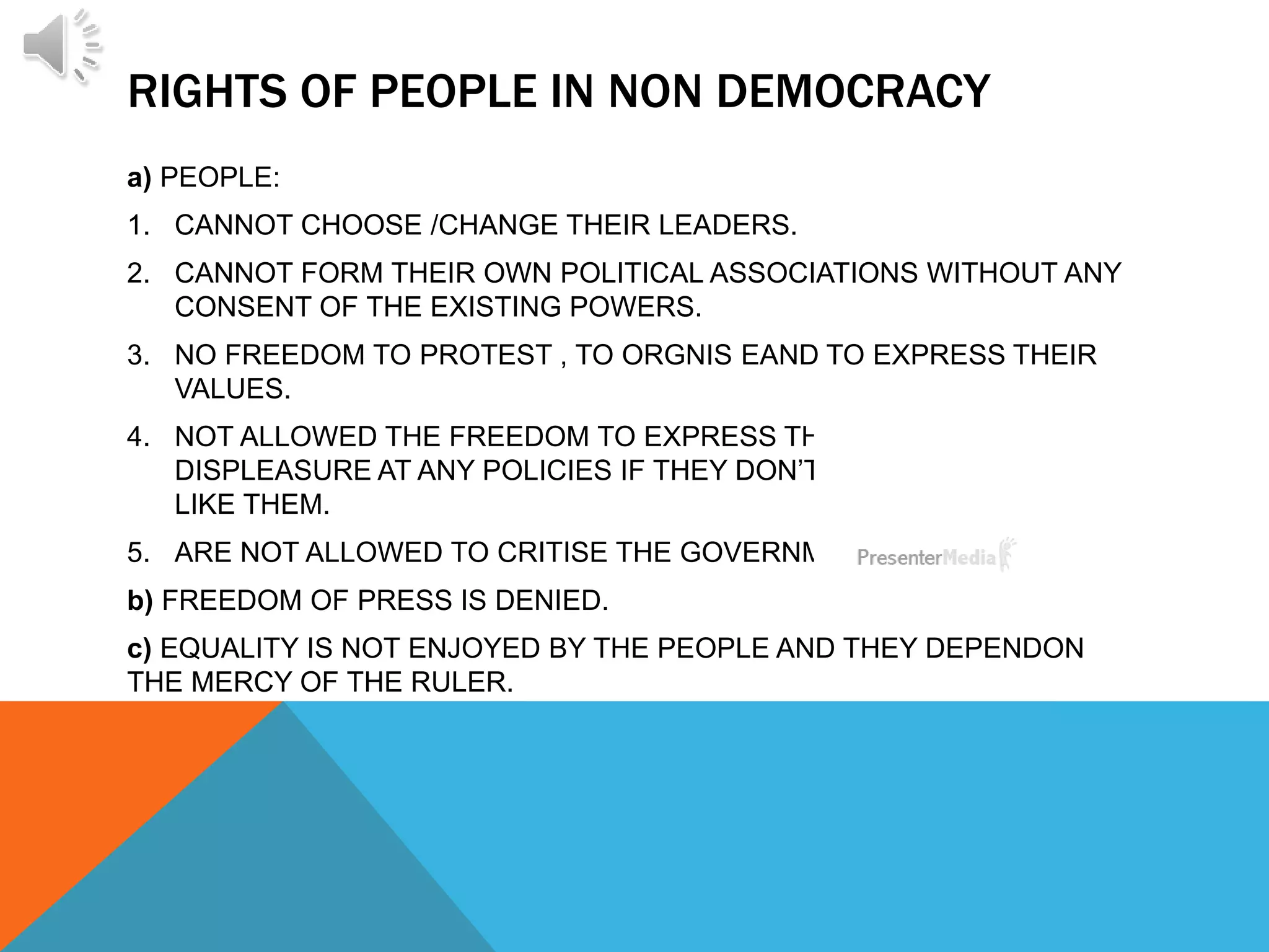 RIGHTS OF PEOPLE IN NON DEMOCRACY
a) PEOPLE:
1. CANNOT CHOOSE /CHANGE THEIR LEADERS.
2. CANNOT FORM THEIR OWN POLITICAL ASSOCIATIONS WITHOUT ANY
CONSENT OF THE EXISTING POWERS.
3. NO FREEDOM TO PROTEST , TO ORGNIS EAND TO EXPRESS THEIR
VALUES.
4. NOT ALLOWED THE FREEDOM TO EXPRESS THEIR
DISPLEASURE AT ANY POLICIES IF THEY DON’T
LIKE THEM.
5. ARE NOT ALLOWED TO CRITISE THE GOVERNMENT.
b) FREEDOM OF PRESS IS DENIED.
c) EQUALITY IS NOT ENJOYED BY THE PEOPLE AND THEY DEPENDON
THE MERCY OF THE RULER.
 