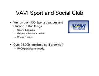 VAVI Sport and Social Club
• We run over 450 Sports Leagues and
  Classes in San Diego
   – Sports Leagues
   – Fitness + Dance Classes
   – Social Events


• Over 25,000 members (and growing!)
   – 5,000 participate weekly
 