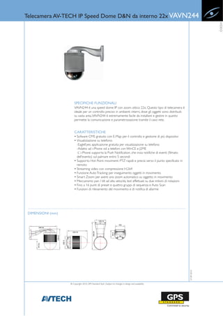 Telecamera AV-TECH IP Speed Dome D&N da interno 22x VAVN244




                                                                                                                             VIDEO
                       SPECIFICHE FUNZIONALI
                       VAVN244 è una speed dome IP con zoom ottico 22x. Questo tipo di telecamera è
                       ideale per un controllo preciso in ambienti interni, dove gli oggetti sono distribuiti
                       su vasta area. VAVN244 è estremamente facile da installare e gestire in quanto
                       permette la comunicazione e parametrizzazione tramite il cavo rete.


                       CARATTERISTICHE
                       • Sofware CMS gratuito con E-Map per il controllo e gestione di più dispositivi
                       • Visualizzazione su telefono:
                         -EagleEyes: applicazione gratuita per visualizzazione su telefono
                         -Adatto ad i-Phone od a telefoni con WinCE e J2ME
                         -L’ i-Phone supporta la Push Notification, che invia notifiche di eventi (filmato
                         dell’evento) sul palmare entro 5 secondi
                       • Supporto Hot Point: movimenti PTZ rapidi e precisi verso il punto specificato in
                         remoto
                       • Streaming video con compressione H.264
                       • Funzione Auto Tracking: per inseguimento oggetti in movimento
                       • Smart Zoom: per avere uno zoom automatico su oggetto in movimento
                       • Meccanismo pan / tilt ad alta velocità, test effettuati su due milioni di rotazioni
                       • Fino a 16 punti di preset e quattro gruppi di sequenza e Auto Scan
                       • Funzioni di rilevamento del movimento e di notifica di allarme




 DIMENSIONI (mm)
                                                                                                                27-09-2010




                   © Copyright 2010, GPS Standard SpA | Subject to changes in design and availability
 