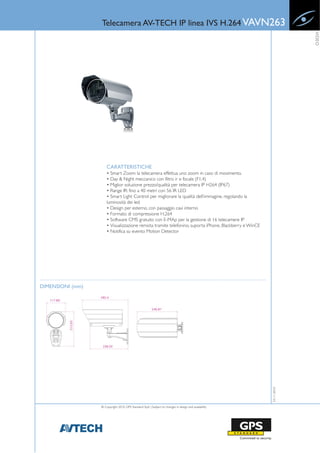 Telecamera AV-TECH IP linea IVS H.264 VAVN263




                                                                                                                     VIDEO
                      CARATTERISTICHE
                      • Smart Zoom: la telecamera effettua uno zoom in caso di movimento.
                      • Day & Night meccanico con filtro ir e focale (F1.4)
                      • Miglior soluzione prezzo/qualità per telecamera IP H264 (IP67)
                      • Range IR: fino a 40 metri con 56 IR LED
                      • Smart Light Control: per migliorare la qualità dell’immagine, regolando la
                      luminosità dei led
                      • Design per esterno, con passaggio cavi interno
                      • Formato di compressione H.264
                      • Software CMS gratuito con E-MAp per la gestione di 16 telecamere IP
                      • Visualizzazione remota tramite telefonino, suporta iPhone, Blackberry e WinCE
                      • Notifica su evento Motion Detector




DIMENSIONI (mm)
                                                                                                        23-11-2010




                  © Copyright 2010, GPS Standard SpA | Subject to changes in design and availability
 