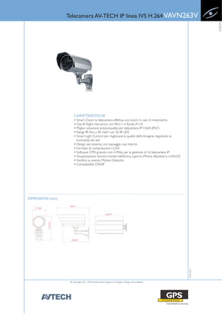 Telecamera AV-TECH IP linea IVS H.264 VAVN263V




                                                                                                                      VIDEO
                       CARATTERISTICHE
                       • Smart Zoom: la telecamera effettua uno zoom in caso di movimento.
                       • Day & Night meccanico con filtro ir e focale (F1.4)
                       • Miglior soluzione prezzo/qualità per telecamera IP H264 (IP67)
                       • Range IR: fino a 40 metri con 56 IR LED
                       • Smart Light Control: per migliorare la qualità dell’immagine, regolando la
                         luminosità dei led
                       • Design per esterno, con passaggio cavi interno
                       • Formato di compressione H.264
                       • Software CMS gratuito con E-MAp per la gestione di 16 telecamere IP
                       • Visualizzazione remota tramite telefonino, suporta iPhone, Blackberry e WinCE
                       • Notifica su evento Motion Detector
                       • Compatibilità ONVIF




DIMENSIONI (mm)
                                                                                                         19-05-2011




                   © Copyright 2011, GPS Standard SpA | Subject to changes in design and availability
 
