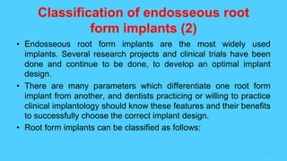 Classification of endosseous root
form implants (2)
• Endosseous root form implants are the most widely used
implants. Several research projects and clinical trials have been
done and continue to be done, to develop an optimal implant
design.
• There are many parameters which differentiate one root form
implant from another, and dentists practicing or willing to practice
clinical implantology should know these features and their benefits
to successfully choose the correct implant design.
• Root form implants can be classified as follows:
1
 