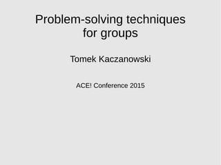 Problem-solving techniques
for groups
Tomek Kaczanowski
ACE! Conference 2015
 