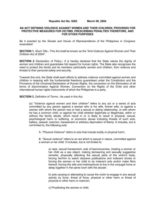 Republic Act No. 9262

March 08, 2004

AN ACT DEFINING VIOLENCE AGAINST WOMEN AND THEIR CHILDREN, PROVIDING FOR
PROTECTIVE MEASURES FOR VICTIMS, PRESCRIBING PENALTIES THEREFORE, AND
FOR OTHER PURPOSES
Be it enacted by the Senate and House of Representatives of the Philippines in Congress
assembled:
SECTION 1. Short Title.- This Act shall be known as the "Anti-Violence Against Women and Their
Children Act of 2004".
SECTION 2. Declaration of Policy.- It is hereby declared that the State values the dignity of
women and children and guarantees full respect for human rights. The State also recognizes the
need to protect the family and its members particularly women and children, from violence and
threats to their personal safety and security.
Towards this end, the State shall exert efforts to address violence committed against women and
children in keeping with the fundamental freedoms guaranteed under the Constitution and the
Provisions of the Universal Declaration of Human Rights, the convention on the Elimination of all
forms of discrimination Against Women, Convention on the Rights of the Child and other
international human rights instruments of which the Philippines is a party.
SECTION 3. Definition of Terms.- As used in this Act,
(a) "Violence against women and their children" refers to any act or a series of acts
committed by any person against a woman who is his wife, former wife, or against a
woman with whom the person has or had a sexual or dating relationship, or with whom
he has a common child, or against her child whether legitimate or illegitimate, within or
without the family abode, which result in or is likely to result in physical, sexual,
psychological harm or suffering, or economic abuse including threats of such acts,
battery, assault, coercion, harassment or arbitrary deprivation of liberty. It includes, but is
not limited to, the following acts:
A. "Physical Violence" refers to acts that include bodily or physical harm;
B. "Sexual violence" refers to an act which is sexual in nature, committed against
a woman or her child. It includes, but is not limited to:
a) rape, sexual harassment, acts of lasciviousness, treating a woman or
her child as a sex object, making demeaning and sexually suggestive
remarks, physically attacking the sexual parts of the victim's body,
forcing her/him to watch obscene publications and indecent shows or
forcing the woman or her child to do indecent acts and/or make films
thereof, forcing the wife and mistress/lover to live in the conjugal home or
sleep together in the same room with the abuser;
b) acts causing or attempting to cause the victim to engage in any sexual
activity by force, threat of force, physical or other harm or threat of
physical or other harm or coercion;
c) Prostituting the woman or child.

 