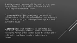 B. Battery refers to an act of inflicting physical harm upon
the woman or her child resulting to the physical and
psychological or emotional distress.
C. Battered Woman Syndrome refers to a scientifically
defined pattern of psychological and behavioural symptoms
found in women living in battering relationships as a result
cumulative abuse.
D. Stalking refers to an intentional act committed by a
person who, knowingly and without lawful justification
follows the woman or her child or places the woman or her
child under surveillance directly or indirectly or a
thereof.
 