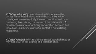 E. Dating relationship refers to a situation wherein the
parties live as husband and wife without the benefit of
marriage or are romantically involved over time and on a
continuing basis during the course of the relationship. A
casual acquaintance or ordinary socialization between two
individuals in a business or social context is not a dating
relationship.
F. Sexual relations refers to a single sexual act which may or
may not result in the bearing of a common child.
 