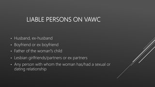LIABLE PERSONS ON VAWC
• Husband, ex-husband
• Boyfriend or ex boyfriend
• Father of the woman’s child
• Lesbian girlfriends/partners or ex partners
• Any person with whom the woman has/had a sexual or
dating relationship
 