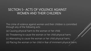 SECTION 5- ACTS OF VIOLENCE AGAINST
WOMEN AND THEIR CHILDREN
The crime of violence against women and their children is committed
through any of the following acts:
(a) Causing physical harm to the woman or her child;
(b) Threatening to cause the woman or her child physical harm;
(c) Attempting to cause the woman or her child physical harm;
(d) Placing the woman or her child in fear of imminent physical harm;
 