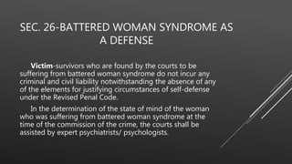 SEC. 26-BATTERED WOMAN SYNDROME AS
A DEFENSE
Victim-survivors who are found by the courts to be
suffering from battered woman syndrome do not incur any
criminal and civil liability notwithstanding the absence of any
of the elements for justifying circumstances of self-defense
under the Revised Penal Code.
In the determination of the state of mind of the woman
who was suffering from battered woman syndrome at the
time of the commission of the crime, the courts shall be
assisted by expert psychiatrists/ psychologists.
 