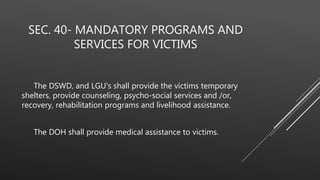 SEC. 40- MANDATORY PROGRAMS AND
SERVICES FOR VICTIMS
The DSWD, and LGU's shall provide the victims temporary
shelters, provide counseling, psycho-social services and /or,
recovery, rehabilitation programs and livelihood assistance.
The DOH shall provide medical assistance to victims.
 