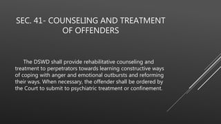 SEC. 41- COUNSELING AND TREATMENT
OF OFFENDERS
The DSWD shall provide rehabilitative counseling and
treatment to perpetrators towards learning constructive ways
of coping with anger and emotional outbursts and reforming
their ways. When necessary, the offender shall be ordered by
the Court to submit to psychiatric treatment or confinement.
 