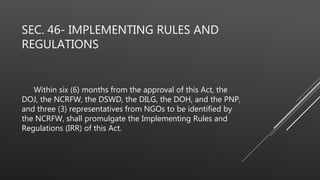 SEC. 46- IMPLEMENTING RULES AND
REGULATIONS
Within six (6) months from the approval of this Act, the
DOJ, the NCRFW, the DSWD, the DILG, the DOH, and the PNP,
and three (3) representatives from NGOs to be identified by
the NCRFW, shall promulgate the Implementing Rules and
Regulations (IRR) of this Act.
 
