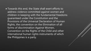 Towards this end, the State shall exert efforts to
address violence committed against women and
children in keeping with the fundamental freedoms
guaranteed under the Constitution and the
Provisions of the Universal Declaration of Human
Rights, the convention on the Elimination of all
forms of discrimination Against Women,
Convention on the Rights of the Child and other
international human rights instruments of which
the Philippines is a party.
 