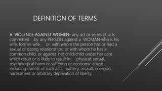 DEFINITION OF TERMS
A. VIOLENCE AGAINST WOMEN- any act or series of acts
committed by any PERSON against a WOMAN who is his
wife, former wife, or with whom the person has or had a
sexual or dating relationships, or with whom he has a
common child, or against her child/child under her care
which result or is likely to result in physical, sexual,
psychological harm or suffering or economic abuse
including threats of such acts, battery, assault, coercion,
harassment or arbitrary deprivation of liberty.
 