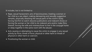 It includes, but is not limited to:
 Rape, sexual harassment, acts of lasciviousness, treating a woman or
her child as a sex object, making demeaning and sexually suggestive
remarks, physically attacking the sexual parts of the victim's body,
forcing her/him to watch obscene publications and indecent shows or
forcing the woman or her child to do indecent acts and/or make films
thereof, forcing the wife and mistress/lover to live in the conjugal home
or sleep together in the same room with the abuser;
 Acts causing or attempting to cause the victim to engage in any sexual
activity by force, threat of force, physical or other harm or threat of
physical or other harm or coercion;
 Prostituting the woman or child.
 