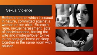 Sexual Violence
Refers to an act which is sexual
in nature, committed against a
woman or her child. Example:
rape, sexual harassment, acts
of lasciviousness, forcing the
wife and mistress/lover to live
in the conjugal home or sleep
together in the same room with
abuser.
 