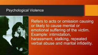 Psychological Violence
Refers to acts or omission causing
or likely to cause mental or
emotional suffering of the victim.
Example: intimidation,
harassment, stalking, repeated
verbal abuse and marital infidelity.
 